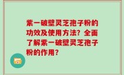 紫一破壁灵芝孢子粉的功效及使用方法？全面了解紫一破壁灵芝孢子粉的作用？