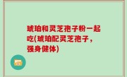 琥珀和灵芝孢子粉一起吃(琥珀配灵芝孢子，强身健体)