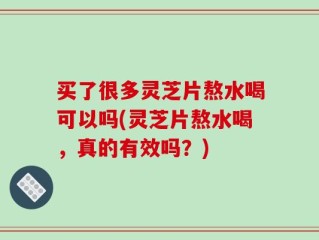 买了很多灵芝片熬水喝可以吗(灵芝片熬水喝，真的有效吗？)
