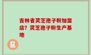 吉林省灵芝孢子粉加盟店？灵芝孢子粉生产基地