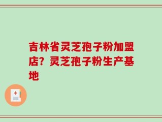 吉林省灵芝孢子粉加盟店？灵芝孢子粉生产基地