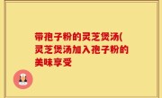带孢子粉的灵芝煲汤(灵芝煲汤加入孢子粉的美味享受
