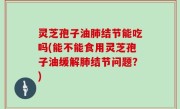 灵芝孢子油肺结节能吃吗(能不能食用灵芝孢子油缓解肺结节问题？)