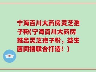 宁海百川大药房灵芝孢子粉(宁海百川大药房推出灵芝孢子粉，益生菌同捆联合打造！)