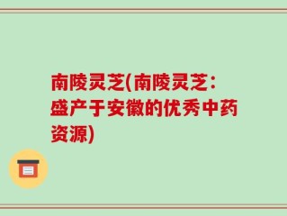 南陵灵芝(南陵灵芝：盛产于安徽的优秀中药资源)