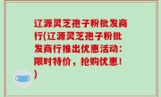 辽源灵芝孢子粉批发商行(辽源灵芝孢子粉批发商行推出优惠活动：限时特价，抢购优惠！)