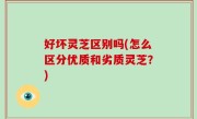 好坏灵芝区别吗(怎么区分优质和劣质灵芝？)