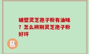 破壁灵芝孢子粉有油味？怎么辨别灵芝孢子粉好坏