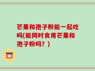 芒果和孢子粉能一起吃吗(能同时食用芒果和孢子粉吗？)