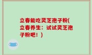 立春能吃灵芝孢子粉(立春养生：试试灵芝孢子粉吧！)