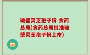 破壁灵芝孢子粉 食药总局(食药总局批准破壁灵芝孢子粉上市)