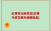红枣可以和灵芝(红枣与灵芝同为保健佳品)