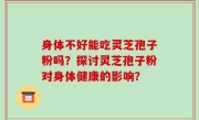 身体不好能吃灵芝孢子粉吗？探讨灵芝孢子粉对身体健康的影响？