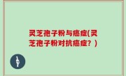 灵芝孢子粉与癌症(灵芝孢子粉对抗癌症？)