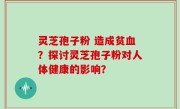 灵芝孢子粉 造成贫血？探讨灵芝孢子粉对人体健康的影响？