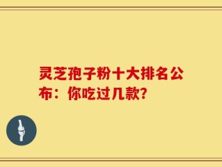 灵芝孢子粉十大排名公布：你吃过几款？