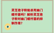 灵芝孢子粉能杀死幽门螺杆菌吗?解析灵芝孢子粉对幽门螺杆菌的抑制作用?