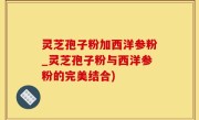 灵芝孢子粉加西洋参粉_灵芝孢子粉与西洋参粉的完美结合)