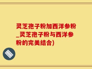 灵芝孢子粉加西洋参粉_灵芝孢子粉与西洋参粉的完美结合)