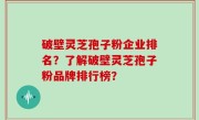 破壁灵芝孢子粉企业排名？了解破壁灵芝孢子粉品牌排行榜？