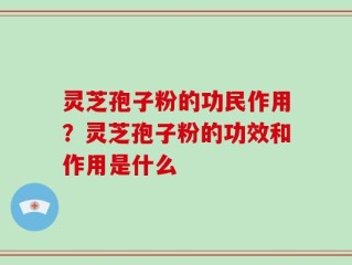 灵芝孢子粉的功民作用？灵芝孢子粉的功效和作用是什么