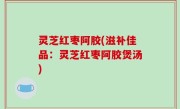 灵芝红枣阿胶(滋补佳品：灵芝红枣阿胶煲汤)