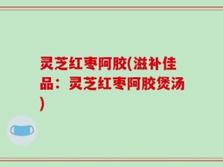 灵芝红枣阿胶(滋补佳品：灵芝红枣阿胶煲汤)