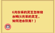 6月份采的灵芝怎样烧水喝(6月采的灵芝，如何泡水饮用？)