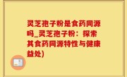 灵芝孢子粉是食药同源吗_灵芝孢子粉：探索其食药同源特性与健康益处)