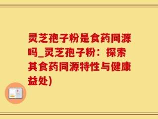 灵芝孢子粉是食药同源吗_灵芝孢子粉：探索其食药同源特性与健康益处)