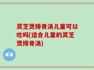 灵芝煲排骨汤儿童可以吃吗(适合儿童的灵芝煲排骨汤)