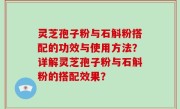 灵芝孢子粉与石斛粉搭配的功效与使用方法？详解灵芝孢子粉与石斛粉的搭配效果？