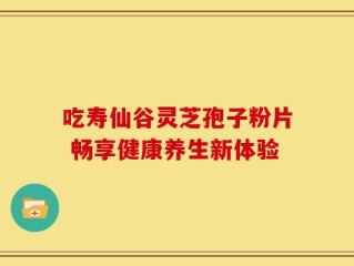 吃寿仙谷灵芝孢子粉片 畅享健康养生新体验