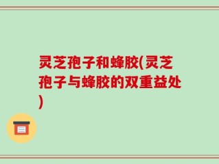 灵芝孢子和蜂胶(灵芝孢子与蜂胶的双重益处)