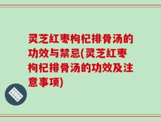 灵芝红枣枸杞排骨汤的功效与禁忌(灵芝红枣枸杞排骨汤的功效及注意事项)