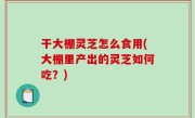 干大棚灵芝怎么食用(大棚里产出的灵芝如何吃？)