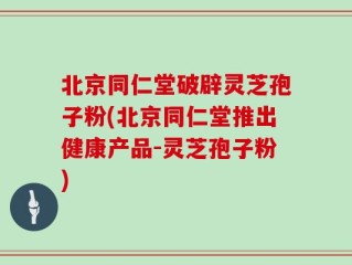 北京同仁堂破辟灵芝孢子粉(北京同仁堂推出健康产品-灵芝孢子粉)
