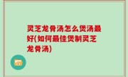 灵芝龙骨汤怎么煲汤最好(如何最佳煲制灵芝龙骨汤)