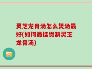 灵芝龙骨汤怎么煲汤最好(如何最佳煲制灵芝龙骨汤)