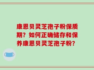 康恩贝灵芝孢子粉保质期？如何正确储存和保养康恩贝灵芝孢子粉？