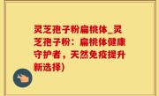 灵芝孢子粉扁桃体_灵芝孢子粉：扁桃体健康守护者，天然免疫提升新选择)