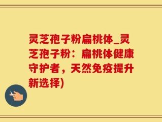 灵芝孢子粉扁桃体_灵芝孢子粉：扁桃体健康守护者，天然免疫提升新选择)