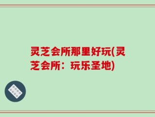 灵芝会所那里好玩(灵芝会所：玩乐圣地)