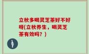 立秋多喝灵芝茶好不好呀(立秋养生，喝灵芝茶有效吗？)