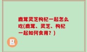 鹿茸灵芝枸杞一起怎么吃(鹿茸、灵芝、枸杞一起如何食用？)