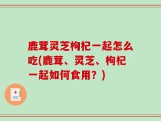 鹿茸灵芝枸杞一起怎么吃(鹿茸、灵芝、枸杞一起如何食用？)