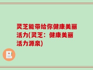 灵芝能带给你健康美丽活力(灵芝：健康美丽活力源泉)