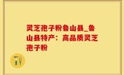灵芝孢子粉鲁山县_鲁山县特产：高品质灵芝孢子粉