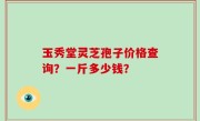 玉秀堂灵芝孢子价格查询？一斤多少钱？