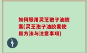 如何服用灵芝孢子油胶囊(灵芝孢子油胶囊使用方法与注意事项)